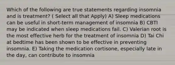 Which of the following are true statements regarding insomnia and is treatment? ( Select all that Apply) A) Sleep medications can be useful in short-term management of insomnia B) CBTI may be indicated when sleep medications fail. C) Valerian root is the most effective herb for the treatment of insomnia D) Tai Chi at bedtime has been shown to be effective in preventing insomnia. E) Taking the medication cortisone, especially late in the day, can contribute to insomnia