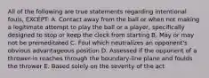 All of the following are true statements regarding intentional fouls, EXCEPT: A. Contact away from the ball or when not making a legitimate attempt to play the ball or a player, specifically designed to stop or keep the clock from starting B. May or may not be premeditated C. Foul which neutralizes an opponent's obvious advantageous position D. Assessed if the opponent of a thrower-in reaches through the boundary-line plane and foulds the thrower E. Based solely on the severity of the act