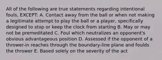 All of the following are true statements regarding intentional fouls, EXCEPT: A. Contact away from the ball or when not making a legitimate attempt to play the ball or a player, specifically designed to stop or keep the clock from starting B. May or may not be premeditated C. Foul which neutralizes an opponent's obvious advantageous position D. Assessed if the opponent of a thrower-in reaches through the boundary-line plane and foulds the thrower E. Based solely on the severity of the act