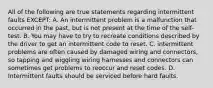 All of the following are true statements regarding intermittent faults EXCEPT: A. An intermittent problem is a malfunction that occurred in the past, but is not present at the time of the self-test. B. You may have to try to recreate conditions described by the driver to get an intermittent code to reset. C. intermittent problems are often caused by damaged wiring and connectors, so tapping and wiggling wiring harnesses and connectors can sometimes get problems to reoccur and reset codes. D. Intermittent faults should be serviced before hard faults.