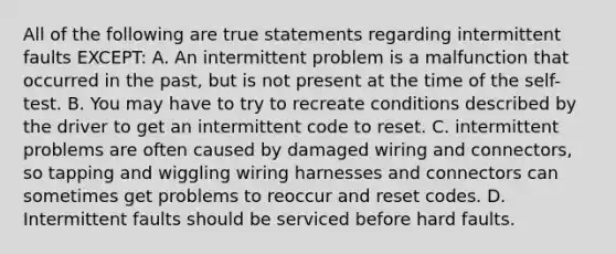 All of the following are true statements regarding intermittent faults EXCEPT: A. An intermittent problem is a malfunction that occurred in the past, but is not present at the time of the self-test. B. You may have to try to recreate conditions described by the driver to get an intermittent code to reset. C. intermittent problems are often caused by damaged wiring and connectors, so tapping and wiggling wiring harnesses and connectors can sometimes get problems to reoccur and reset codes. D. Intermittent faults should be serviced before hard faults.