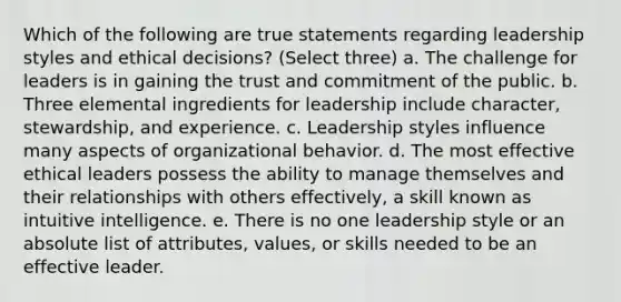 Which of the following are true statements regarding leadership styles and ethical decisions? (Select three) a. The challenge for leaders is in gaining the trust and commitment of the public. b. Three elemental ingredients for leadership include character, stewardship, and experience. c. Leadership styles influence many aspects of organizational behavior. d. The most effective ethical leaders possess the ability to manage themselves and their relationships with others effectively, a skill known as intuitive intelligence. e. There is no one leadership style or an absolute list of attributes, values, or skills needed to be an effective leader.