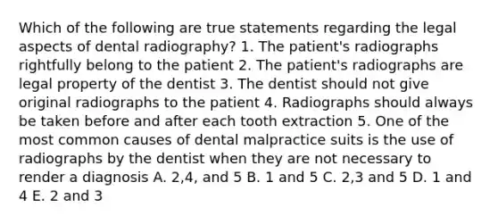 Which of the following are true statements regarding the legal aspects of dental radiography? 1. The patient's radiographs rightfully belong to the patient 2. The patient's radiographs are legal property of the dentist 3. The dentist should not give original radiographs to the patient 4. Radiographs should always be taken before and after each tooth extraction 5. One of the most common causes of dental malpractice suits is the use of radiographs by the dentist when they are not necessary to render a diagnosis A. 2,4, and 5 B. 1 and 5 C. 2,3 and 5 D. 1 and 4 E. 2 and 3