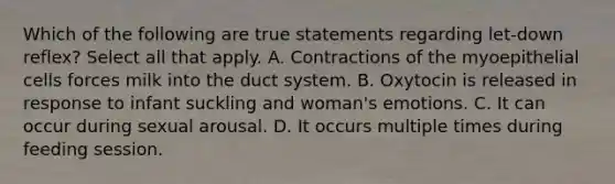 Which of the following are true statements regarding let-down reflex? Select all that apply. A. Contractions of the myoepithelial cells forces milk into the duct system. B. Oxytocin is released in response to infant suckling and woman's emotions. C. It can occur during sexual arousal. D. It occurs multiple times during feeding session.