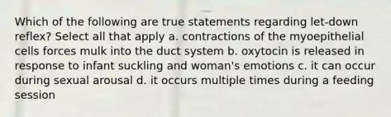 Which of the following are true statements regarding let-down reflex? Select all that apply a. contractions of the myoepithelial cells forces mulk into the duct system b. oxytocin is released in response to infant suckling and woman's emotions c. it can occur during sexual arousal d. it occurs multiple times during a feeding session