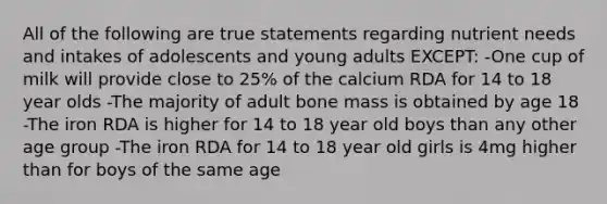 All of the following are true statements regarding nutrient needs and intakes of adolescents and young adults EXCEPT: -One cup of milk will provide close to 25% of the calcium RDA for 14 to 18 year olds -The majority of adult bone mass is obtained by age 18 -The iron RDA is higher for 14 to 18 year old boys than any other age group -The iron RDA for 14 to 18 year old girls is 4mg higher than for boys of the same age