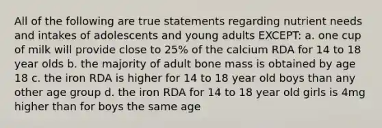 All of the following are true statements regarding nutrient needs and intakes of adolescents and young adults EXCEPT: a. one cup of milk will provide close to 25% of the calcium RDA for 14 to 18 year olds b. the majority of adult bone mass is obtained by age 18 c. the iron RDA is higher for 14 to 18 year old boys than any other age group d. the iron RDA for 14 to 18 year old girls is 4mg higher than for boys the same age