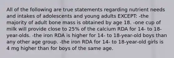 All of the following are true statements regarding nutrient needs and intakes of adolescents and young adults EXCEPT: -the majority of adult bone mass is obtained by age 18. -one cup of milk will provide close to 25% of the calcium RDA for 14- to 18-year-olds. -the iron RDA is higher for 14- to 18-year-old boys than any other age group. -the iron RDA for 14- to 18-year-old girls is 4 mg higher than for boys of the same age.