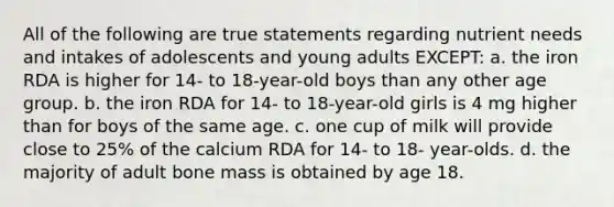 All of the following are true statements regarding nutrient needs and intakes of adolescents and young adults EXCEPT: a. the iron RDA is higher for 14- to 18-year-old boys than any other age group. b. the iron RDA for 14- to 18-year-old girls is 4 mg higher than for boys of the same age. c. one cup of milk will provide close to 25% of the calcium RDA for 14- to 18- year-olds. d. the majority of adult bone mass is obtained by age 18.