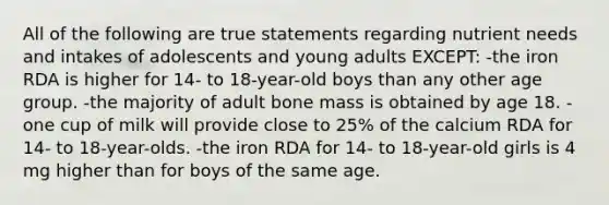 All of the following are true statements regarding nutrient needs and intakes of adolescents and young adults EXCEPT: -the iron RDA is higher for 14- to 18-year-old boys than any other age group. -the majority of adult bone mass is obtained by age 18. -one cup of milk will provide close to 25% of the calcium RDA for 14- to 18-year-olds. -the iron RDA for 14- to 18-year-old girls is 4 mg higher than for boys of the same age.