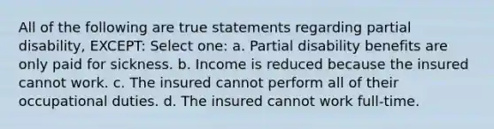 All of the following are true statements regarding partial disability, EXCEPT: Select one: a. Partial disability benefits are only paid for sickness. b. Income is reduced because the insured cannot work. c. The insured cannot perform all of their occupational duties. d. The insured cannot work full-time.