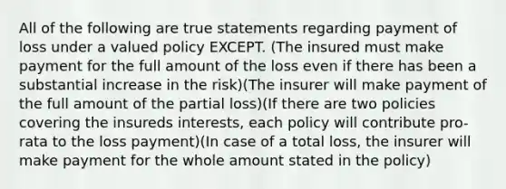 All of the following are true statements regarding payment of loss under a valued policy EXCEPT. (The insured must make payment for the full amount of the loss even if there has been a substantial increase in the risk)(The insurer will make payment of the full amount of the partial loss)(If there are two policies covering the insureds interests, each policy will contribute pro-rata to the loss payment)(In case of a total loss, the insurer will make payment for the whole amount stated in the policy)