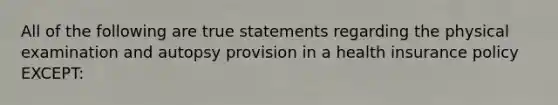 All of the following are true statements regarding the physical examination and autopsy provision in a health insurance policy EXCEPT: