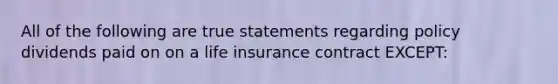 All of the following are true statements regarding policy dividends paid on on a life insurance contract EXCEPT: