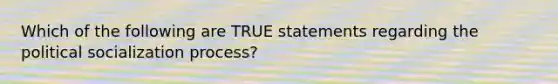 Which of the following are TRUE statements regarding the political socialization process?