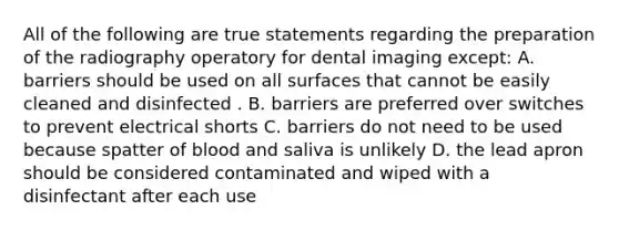 All of the following are true statements regarding the preparation of the radiography operatory for dental imaging except: A. barriers should be used on all surfaces that cannot be easily cleaned and disinfected . B. barriers are preferred over switches to prevent electrical shorts C. barriers do not need to be used because spatter of blood and saliva is unlikely D. the lead apron should be considered contaminated and wiped with a disinfectant after each use