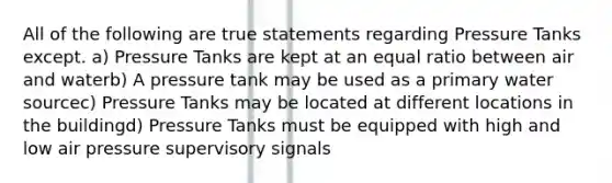 All of the following are true statements regarding Pressure Tanks except. a) Pressure Tanks are kept at an equal ratio between air and waterb) A pressure tank may be used as a primary water sourcec) Pressure Tanks may be located at different locations in the buildingd) Pressure Tanks must be equipped with high and low air pressure supervisory signals