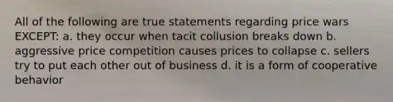 All of the following are true statements regarding price wars EXCEPT: a. they occur when tacit collusion breaks down b. aggressive price competition causes prices to collapse c. sellers try to put each other out of business d. it is a form of cooperative behavior