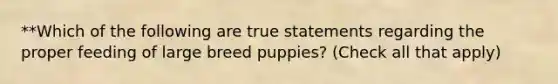 **Which of the following are true statements regarding the proper feeding of large breed puppies? (Check all that apply)