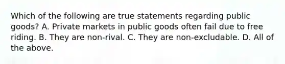 Which of the following are true statements regarding public​ goods? A. Private markets in public goods often fail due to free riding. B. They are​ non-rival. C. They are​ non-excludable. D. All of the above.