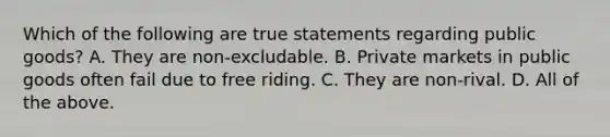 Which of the following are true statements regarding public​ goods? A. They are​ non-excludable. B. Private markets in public goods often fail due to free riding. C. They are​ non-rival. D. All of the above.