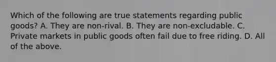 Which of the following are true statements regarding public​ goods? A. They are​ non-rival. B. They are​ non-excludable. C. Private markets in public goods often fail due to free riding. D. All of the above.