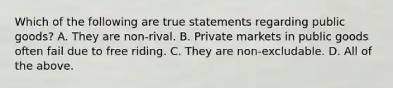 Which of the following are true statements regarding public​ goods? A. They are​ non-rival. B. Private markets in public goods often fail due to free riding. C. They are​ non-excludable. D. All of the above.