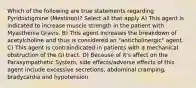 Which of the following are true statements regarding Pyridostigmine (Mestinon)? Select all that apply A) This agent is indicated to increase muscle strength in the patient with Myasthenia Gravis. B) This agent increases the breakdown of acetylcholine and thus is considered an "anticholinergic" agent. C) This agent is contraindicated in patients with a mechanical obstruction of the GI tract. D) Because of it's affect on the Parasympathetic System, side effects/adverse effects of this agent include excessive secretions, abdominal cramping, bradycardia and hypotension