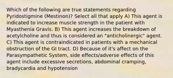 Which of the following are true statements regarding Pyridostigmine (Mestinon)? Select all that apply A) This agent is indicated to increase muscle strength in the patient with Myasthenia Gravis. B) This agent increases the breakdown of acetylcholine and thus is considered an "anticholinergic" agent. C) This agent is contraindicated in patients with a mechanical obstruction of the GI tract. D) Because of it's affect on the Parasympathetic System, side effects/adverse effects of this agent include excessive secretions, abdominal cramping, bradycardia and hypotension