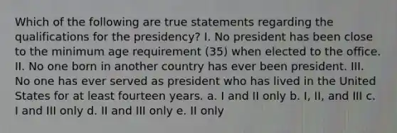 Which of the following are true statements regarding the qualifications for the presidency? I. No president has been close to the minimum age requirement (35) when elected to the office. II. No one born in another country has ever been president. III. No one has ever served as president who has lived in the United States for at least fourteen years. a. I and II only b. I, II, and III c. I and III only d. II and III only e. II only