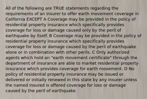 All of the following are TRUE statements regarding the requirements of an insurer to offer earth movement coverage in California EXCEPT A Coverage may be provided in the policy of residential property insurance which specifically provides coverage for loss or damage caused only by the peril of earthquake by itself. B Coverage may be provided in the policy of residential property insurance which specifically provides coverage for loss or damage caused by the peril of earthquake alone or in combination with other perils. C Only authorized agents which hold an "earth movement certificate" through the department of insurance are able to market residential property insurance which provides coverage for earth movement. D No policy of residential property insurance may be issued or delivered or initially renewed in this state by any insurer unless the named insured is offered coverage for loss or damage caused by the peril of earthquake.