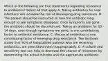 Which of the following are true statements regarding resistance to antibiotics? Select all that apply A. Taking antibiotics for viral infections will increase the risk of developing drug resistance. B. The patient should be instructed to take the antibiotic long enough to see symptoms disappear. Once symptoms are gone, the antibiotic should be discontinued. Taking an antibiotic for 10 - 14 days, even though symptoms are gone, is one contributing factor to antibiotic resistance. C. Misuse of antibiotics is one contributing factor of emerging drug resistance. The textbook states that 50% of hospitalized patients who are receiving antibiotics, are prescribed them inappropriately. D. A culture and sensitivity test can help to decrease the chance of resistance by determining the actual microbe and the appropriate antibiotic.