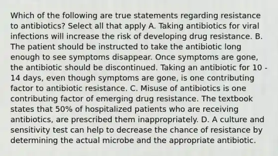 Which of the following are true statements regarding resistance to antibiotics? Select all that apply A. Taking antibiotics for viral infections will increase the risk of developing drug resistance. B. The patient should be instructed to take the antibiotic long enough to see symptoms disappear. Once symptoms are gone, the antibiotic should be discontinued. Taking an antibiotic for 10 - 14 days, even though symptoms are gone, is one contributing factor to antibiotic resistance. C. Misuse of antibiotics is one contributing factor of emerging drug resistance. The textbook states that 50% of hospitalized patients who are receiving antibiotics, are prescribed them inappropriately. D. A culture and sensitivity test can help to decrease the chance of resistance by determining the actual microbe and the appropriate antibiotic.