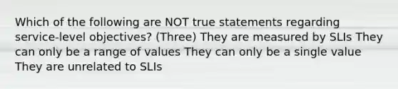 Which of the following are NOT true statements regarding service-level objectives? (Three) They are measured by SLIs They can only be a range of values They can only be a single value They are unrelated to SLIs