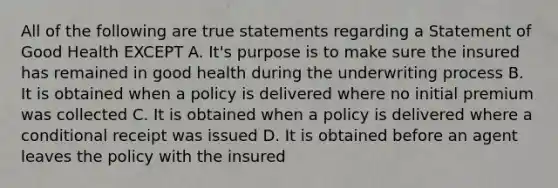 All of the following are true statements regarding a Statement of Good Health EXCEPT A. It's purpose is to make sure the insured has remained in good health during the underwriting process B. It is obtained when a policy is delivered where no initial premium was collected C. It is obtained when a policy is delivered where a conditional receipt was issued D. It is obtained before an agent leaves the policy with the insured