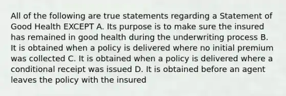 All of the following are true statements regarding a Statement of Good Health EXCEPT A. Its purpose is to make sure the insured has remained in good health during the underwriting process B. It is obtained when a policy is delivered where no initial premium was collected C. It is obtained when a policy is delivered where a conditional receipt was issued D. It is obtained before an agent leaves the policy with the insured