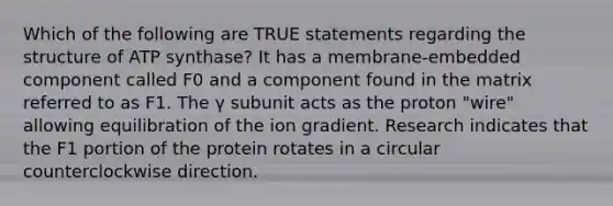 Which of the following are TRUE statements regarding the structure of ATP synthase? It has a membrane-embedded component called F0 and a component found in the matrix referred to as F1. The γ subunit acts as the proton "wire" allowing equilibration of the ion gradient. Research indicates that the F1 portion of the protein rotates in a circular counterclockwise direction.