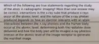 Which of the following are true statements regarding the study of the atom in radiographic imaging? More than one answer may be correct. interactions in the x-ray tube that produce x-rays occur at the atomic level, and the nature of the x-ray photon produced depends on how an electron interacts with an atom interactions between the x-ray photons and the human body occur at the atomic level, determining both the radiation dose delivered and how the body part will be imaged x-ray photons interact at the atomic level of the image receptor to generate the manifest image.