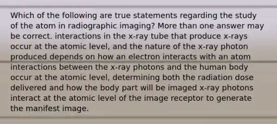 Which of the following are true statements regarding the study of the atom in radiographic imaging? More than one answer may be correct. interactions in the x-ray tube that produce x-rays occur at the atomic level, and the nature of the x-ray photon produced depends on how an electron interacts with an atom interactions between the x-ray photons and the human body occur at the atomic level, determining both the radiation dose delivered and how the body part will be imaged x-ray photons interact at the atomic level of the image receptor to generate the manifest image.