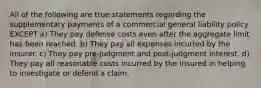 All of the following are true statements regarding the supplementary payments of a commercial general liability policy EXCEPT a) They pay defense costs even after the aggregate limit has been reached. b) They pay all expenses incurred by the insurer. c) They pay pre-judgment and post-judgment interest. d) They pay all reasonable costs incurred by the insured in helping to investigate or defend a claim.