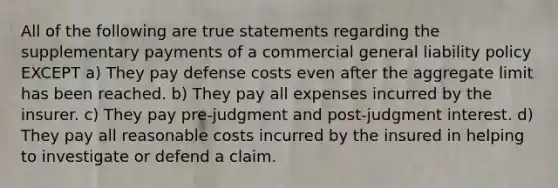 All of the following are true statements regarding the supplementary payments of a commercial general liability policy EXCEPT a) They pay defense costs even after the aggregate limit has been reached. b) They pay all expenses incurred by the insurer. c) They pay pre-judgment and post-judgment interest. d) They pay all reasonable costs incurred by the insured in helping to investigate or defend a claim.