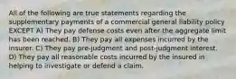 All of the following are true statements regarding the supplementary payments of a commercial general liability policy EXCEPT A) They pay defense costs even after the aggregate limit has been reached. B) They pay all expenses incurred by the insurer. C) They pay pre-judgment and post-judgment interest. D) They pay all reasonable costs incurred by the insured in helping to investigate or defend a claim.