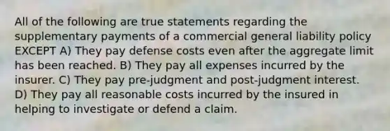 All of the following are true statements regarding the supplementary payments of a commercial general liability policy EXCEPT A) They pay defense costs even after the aggregate limit has been reached. B) They pay all expenses incurred by the insurer. C) They pay pre-judgment and post-judgment interest. D) They pay all reasonable costs incurred by the insured in helping to investigate or defend a claim.