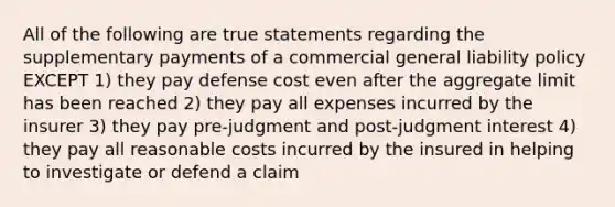 All of the following are true statements regarding the supplementary payments of a commercial general liability policy EXCEPT 1) they pay defense cost even after the aggregate limit has been reached 2) they pay all expenses incurred by the insurer 3) they pay pre-judgment and post-judgment interest 4) they pay all reasonable costs incurred by the insured in helping to investigate or defend a claim