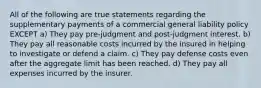 All of the following are true statements regarding the supplementary payments of a commercial general liability policy EXCEPT a) They pay pre-judgment and post-judgment interest. b) They pay all reasonable costs incurred by the insured in helping to investigate or defend a claim. c) They pay defense costs even after the aggregate limit has been reached. d) They pay all expenses incurred by the insurer.