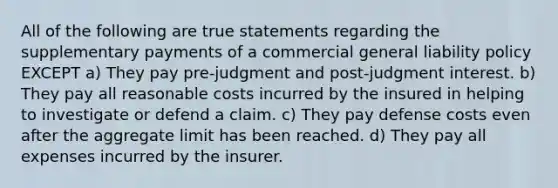 All of the following are true statements regarding the supplementary payments of a commercial general liability policy EXCEPT a) They pay pre-judgment and post-judgment interest. b) They pay all reasonable costs incurred by the insured in helping to investigate or defend a claim. c) They pay defense costs even after the aggregate limit has been reached. d) They pay all expenses incurred by the insurer.