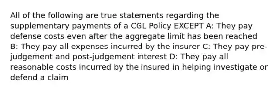 All of the following are true statements regarding the supplementary payments of a CGL Policy EXCEPT A: They pay defense costs even after the aggregate limit has been reached B: They pay all expenses incurred by the insurer C: They pay pre-judgement and post-judgement interest D: They pay all reasonable costs incurred by the insured in helping investigate or defend a claim