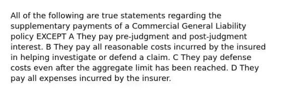 All of the following are true statements regarding the supplementary payments of a Commercial General Liability policy EXCEPT A They pay pre-judgment and post-judgment interest. B They pay all reasonable costs incurred by the insured in helping investigate or defend a claim. C They pay defense costs even after the aggregate limit has been reached. D They pay all expenses incurred by the insurer.