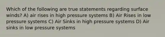 Which of the following are true statements regarding surface winds? A) air rises in high pressure systems B) Air Rises in low pressure systems C) Air Sinks in high pressure systems D) Air sinks in low pressure systems