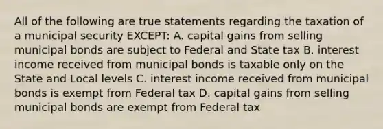 All of the following are true statements regarding the taxation of a municipal security EXCEPT: A. capital gains from selling municipal bonds are subject to Federal and State tax B. interest income received from municipal bonds is taxable only on the State and Local levels C. interest income received from municipal bonds is exempt from Federal tax D. capital gains from selling municipal bonds are exempt from Federal tax